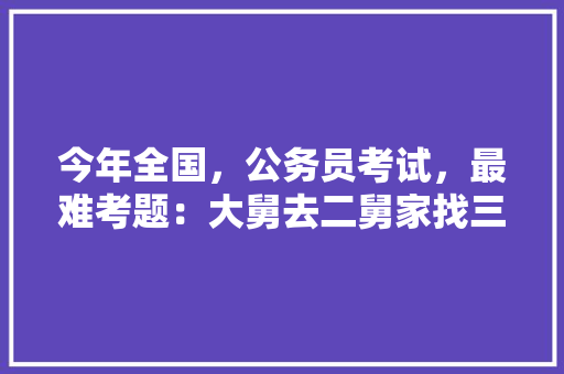 今年全国，公务员考试，最难考题：大舅去二舅家找三舅说四舅被五舅骗去六舅家偷七舅放在八舅柜子里九舅借十舅发给十一舅工资的1000元。问：1、究竟谁是小偷？2、钱本来是谁的，公务员考试题100个题 大学排名
