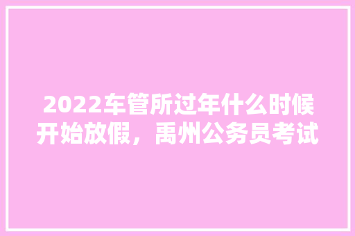 2022车管所过年什么时候开始放假，禹州公务员考试题及答案