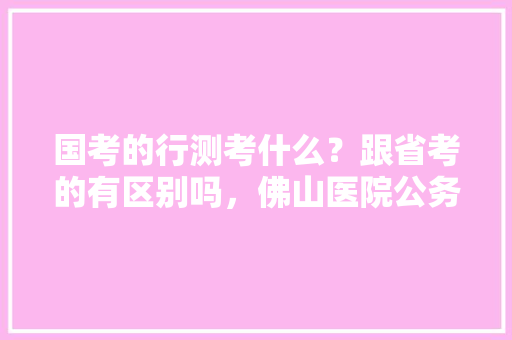 国考的行测考什么？跟省考的有区别吗，佛山医院公务员考试题及答案 公考知识