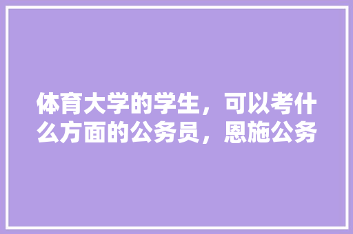 体育大学的学生，可以考什么方面的公务员，恩施公务员考试题库及答案 公考知识