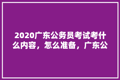 2020广东公务员考试考什么内容，怎么准备，广东公务员12月考试题及答案 专业填报