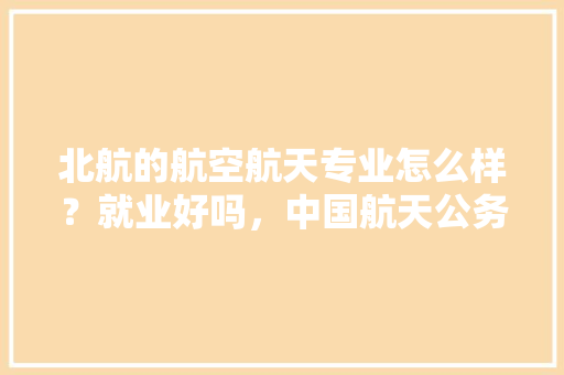 北航的航空航天专业怎么样？就业好吗，中国航天公务员考试题目及答案 建筑考试