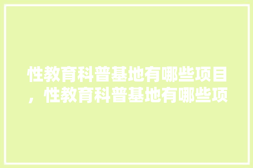 性教育科普基地有哪些项目，性教育科普基地有哪些项目可以参加。 教育科普