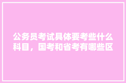 公务员考试具体要考些什么科目，国考和省考有哪些区别，公务员省考考试题 教育科普