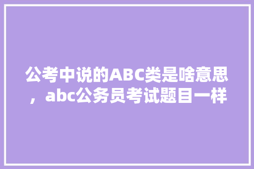公考中说的ABC类是啥意思，abc公务员考试题目一样吗 大学排名
