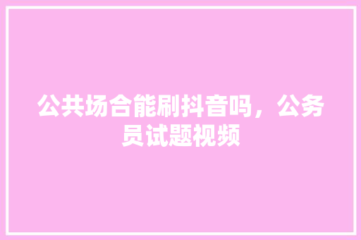 公共场合能刷抖音吗，公务员试题视频 大学排名