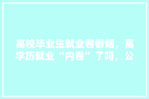 高校毕业生就业卷香烟，高学历就业“内卷”了吗，公务员考试题香烟题目及答案 专业填报