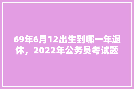 69年6月12出生到哪一年退休，2022年公务员考试题
