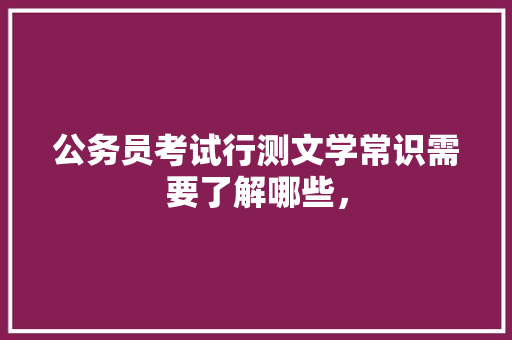 公务员考试行测文学常识需要了解哪些， 教育科普