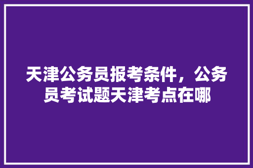天津公务员报考条件，公务员考试题天津考点在哪 教育科普