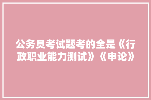 公务员考试题考的全是《行政职业能力测试》《申论》这两本书上的吗，公务员直播考试题目及答案 公考知识