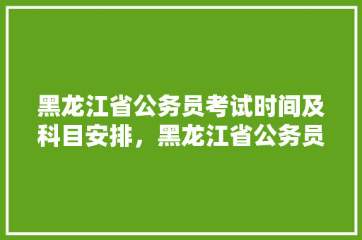 黑龙江省公务员考试时间及科目安排，黑龙江省公务员考试题库及答案 专业填报