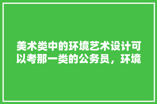 美术类中的环境艺术设计可以考那一类的公务员，环境问题公务员考试题目及答案 公考知识