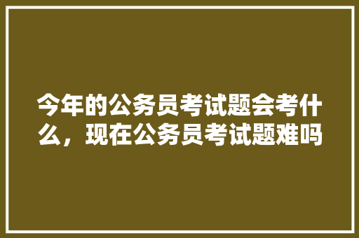 今年的公务员考试题会考什么，现在公务员考试题难吗 专业填报