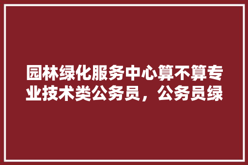 园林绿化服务中心算不算专业技术类公务员，公务员绿化考试题及答案 公考知识