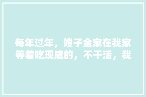 每年过年，嫂子全家在我家等着吃现成的，不干活，我该怎么办，阳春公务员考试题库及答案
