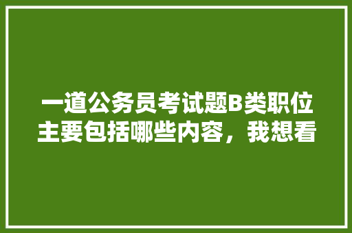 一道公务员考试题B类职位主要包括哪些内容，我想看公务员考试题 建筑考试