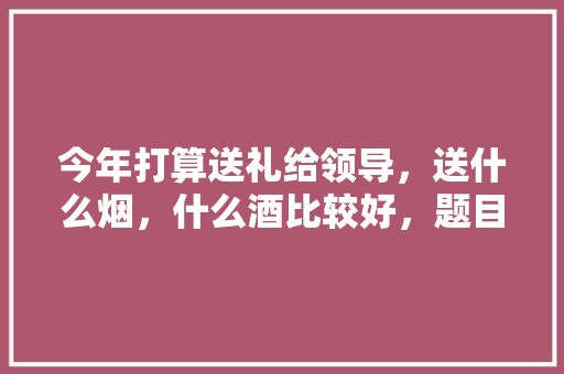 今年打算送礼给领导，送什么烟，什么酒比较好，题目二:什么酒价格最贵? 教育科普