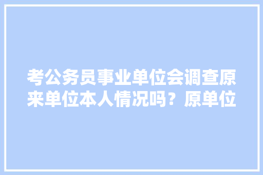 考公务员事业单位会调查原来单位本人情况吗？原单位领导故意说我坏话对我有影响吗，公务员考试调查问卷例题 大学排名