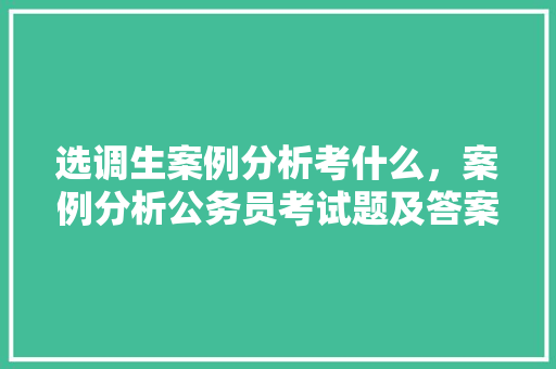 选调生案例分析考什么，案例分析公务员考试题及答案 公考知识