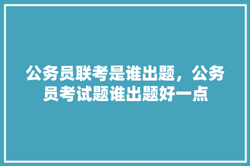 公务员联考是谁出题，公务员考试题谁出题好一点