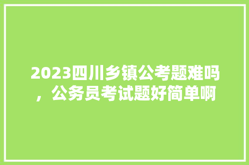 2023四川乡镇公考题难吗，公务员考试题好简单啊 大学排名