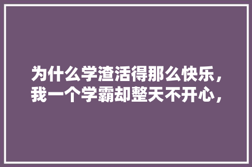 为什么学渣活得那么快乐,我一个学霸却整天不开心,有时还想哭,先苦后甜题目 教育科普 为什么学渣活得那么快乐,我一个学霸却整天不开心,有时还想哭,先苦后甜题目 教育科普