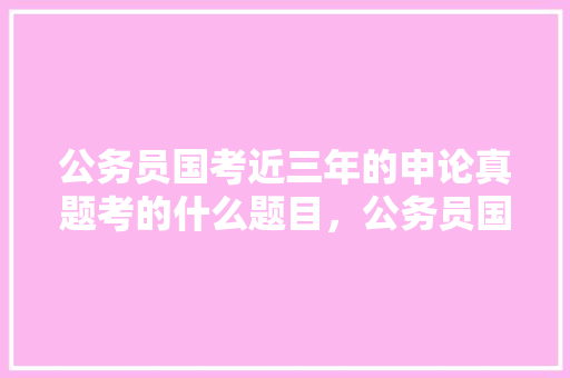 公务员国考近三年的申论真题考的什么题目，公务员国考考试题目 建筑考试