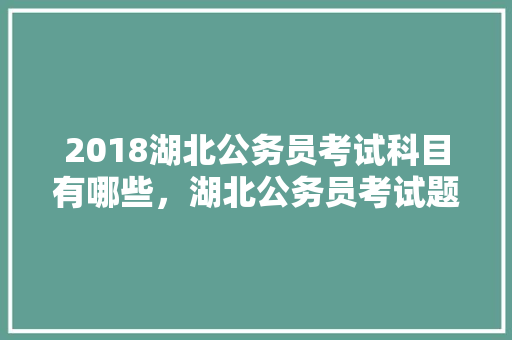 2018湖北公务员考试科目有哪些，湖北公务员考试题目2022真题 公考知识
