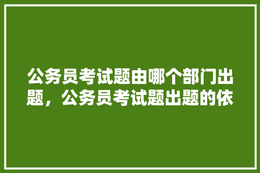 公务员考试题由哪个部门出题，公务员考试题出题的依据 教育科普