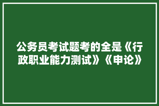 公务员考试题考的全是《行政职业能力测试》《申论》这两本书上的吗，公务员录用考试题型和考试题型有什么区别呢 教育科普