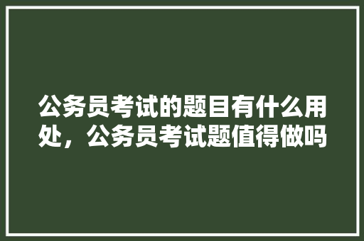公务员考试的题目有什么用处，公务员考试题值得做吗 建筑考试