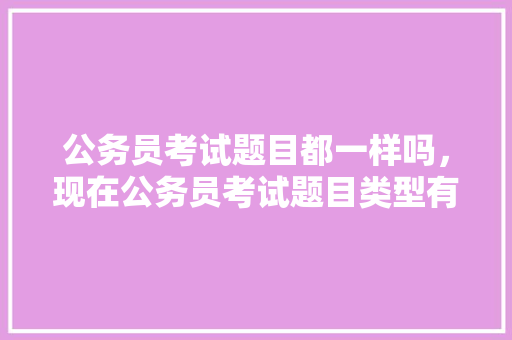 公务员考试题目都一样吗，现在公务员考试题目类型有哪些 大学排名