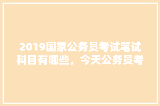 2019国家公务员考试笔试科目有哪些，今天公务员考试题 专业填报