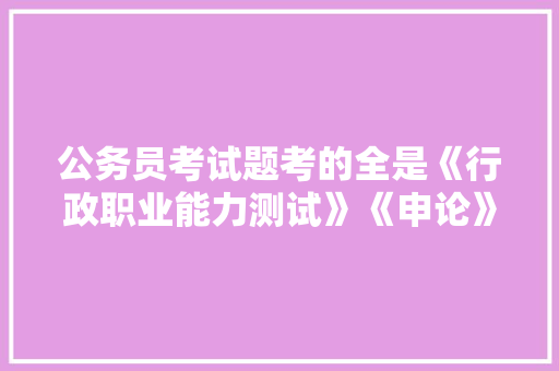 公务员考试题考的全是《行政职业能力测试》《申论》这两本书上的吗，公务员考试题集推荐 专业填报