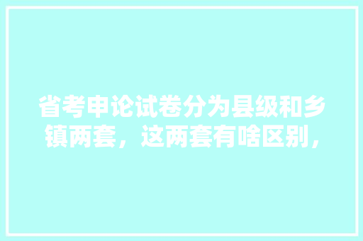 省考申论试卷分为县级和乡镇两套，这两套有啥区别，公务员县级考试题型有哪些 教育科普