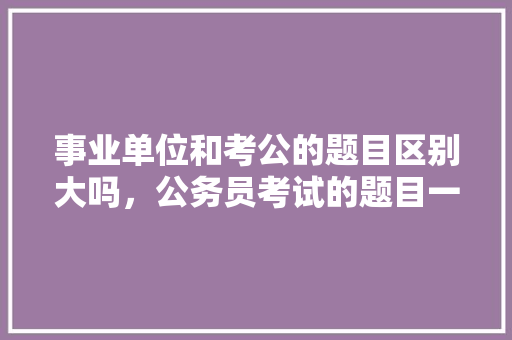 事业单位和考公的题目区别大吗，公务员考试的题目一样吗 专业填报