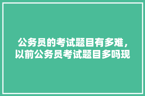 公务员的考试题目有多难，以前公务员考试题目多吗现在 公考知识