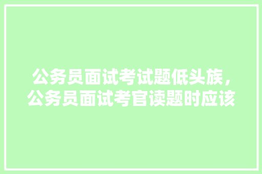 公务员面试考试题低头族，公务员面试考官读题时应该低头记吗。 公考知识