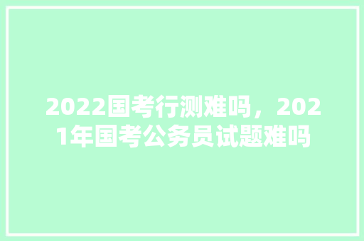 2022国考行测难吗，2021年国考公务员试题难吗 大学排名