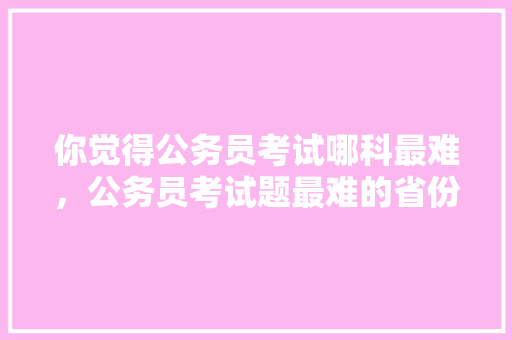 你觉得公务员考试哪科最难，公务员考试题最难的省份 建筑考试