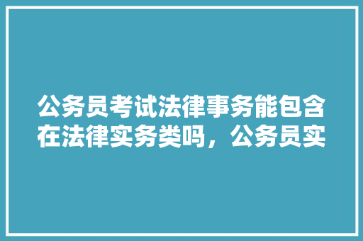 公务员考试法律事务能包含在法律实务类吗，公务员实务考试题型分布 大学排名
