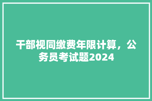 干部视同缴费年限计算，公务员考试题2024 公考知识