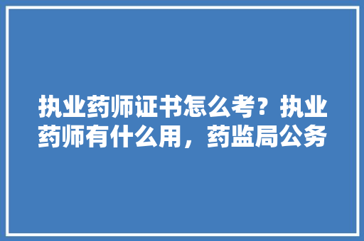 执业药师证书怎么考？执业药师有什么用，药监局公务员考试题型有哪些 教育科普