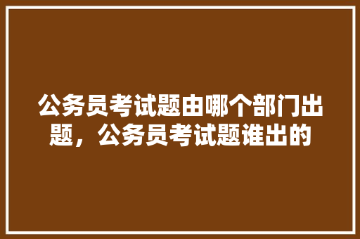 公务员考试题由哪个部门出题，公务员考试题谁出的 专业填报