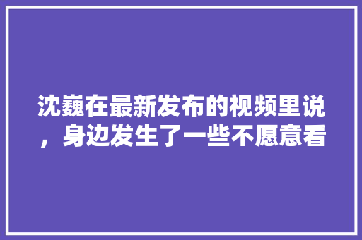 沈巍在最新发布的视频里说，身边发生了一些不愿意看到的事，你认为是什么事？有何影响，广州公务员题目 建筑考试