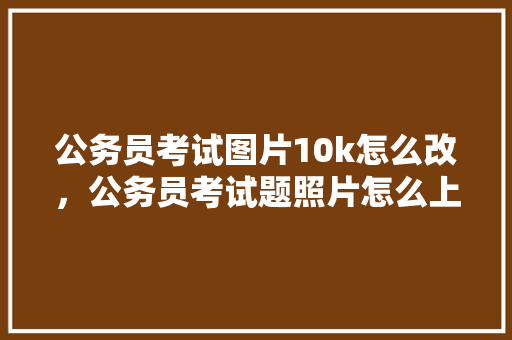 公务员考试图片10k怎么改，公务员考试题照片怎么上传 教育科普