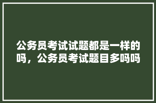 公务员考试试题都是一样的吗，公务员考试题目多吗吗知乎 大学排名
