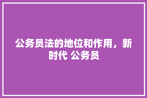 公务员法的地位和作用，新时代 公务员 教育科普