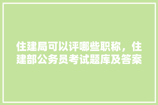 住建局可以评哪些职称，住建部公务员考试题库及答案 教育科普
